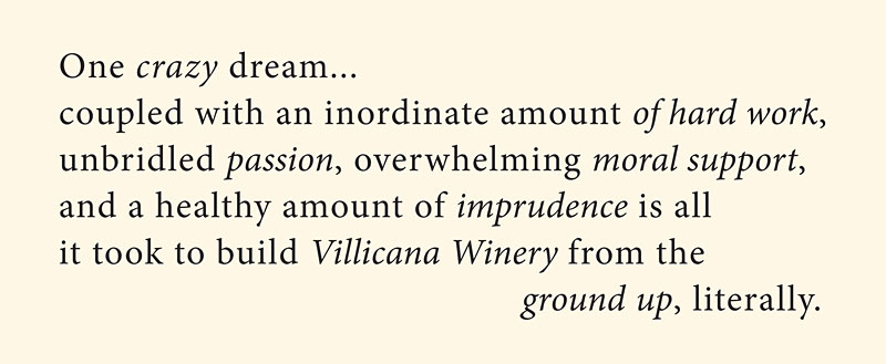 One crazy dream... coupled with an inordinate amount of hard work, unbridled passion, overwhelming moral support, and a healthy amount of imprudence is all it took to build Villicana Winery from the ground up, literally.
